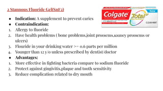 2 Stannous Fluoride Gel(SnF2)
● Indication: A supplement to prevent caries
● Contraindication:
1. Allergy to ﬂuoride
2. Have health problems ( bone problems,joint problems,kidney problems or
ulcers)
3. Flouride in your drinking water >= 0.6 parts per million
4. Younger than 12 y/o unless prescribed by dentist/doctor
● Advantages:
1. More effective in ﬁghting bacteria compare to sodium ﬂuoride
2. Protect against gingivitis,plaque and tooth sensitivity
3. Reduce complication related to dry mouth
 