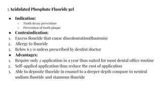 3 Acidulated Phosphate Fluoride gel
● Indication:
○ Tooth decay prevention
○ Prevention of tooth plaque
● Contraindication:
1. Excess ﬂouride that cause discolouration(ﬂuorosis)
2. Allergy to ﬂuoride
3. Below 6 y/o unless prescribed by dentist/doctor
● Advantages:
1. Require only 2 application in a year thus suited for most dental office routine
2. Self-applied application thus reduce the cost of application
3. Able to deposite ﬂuoride in enamel to a deeper depth compare to neutral
sodium ﬂuoride and stannous ﬂouride
 