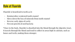 Role of Fluoride
Fluoride is beneﬁcial to teeth as it:
- Remineralize weakened tooth enamel
- Slows down the loss of minerals from tooth enamel
- Reverse early signs of cavity
- Prevent growth of oral bacteria
*Once in the body, ﬂuoride is absorbed into the blood through the digestive tract.
It travels through the blood and tend to collect in areas high in calcium, such as
bones and teeth, making them stronger.
 