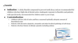 4 Varnish
● Indication : A sticky ﬂuoride compound to prevent tooth decay and are recommended for
children who have high risk of dental caries, inadequate exposure to ﬂuorides and patients
with special needs. Recommended for children under 6 years of age.
● Contraindication:
○ Children with low risk of caries and have consumed optimally adequate amount of
ﬂuoridated water
○ Patients with ulcerative gingivitis, stomatitis and other localised pathology of soft tissue
○ Patients who have history of allergic episodes including asthma
 