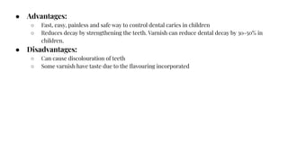 ● Advantages:
○ Fast, easy, painless and safe way to control dental caries in children
○ Reduces decay by strengthening the teeth. Varnish can reduce dental decay by 30-50% in
children.
● Disadvantages:
○ Can cause discolouration of teeth
○ Some varnish have taste due to the ﬂavouring incorporated
 