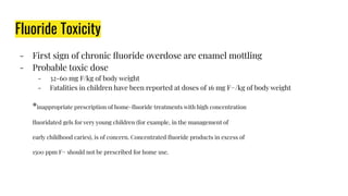 Fluoride Toxicity
- First sign of chronic ﬂuoride overdose are enamel mottling
- Probable toxic dose
- 32-60 mg F/kg of body weight
- Fatalities in children have been reported at doses of 16 mg F−/kg of body weight
*inappropriate prescription of home-ﬂuoride treatments with high concentration
ﬂuoridated gels for very young children (for example, in the management of
early childhood caries), is of concern. Concentrated ﬂuoride products in excess of
1500 ppm F− should not be prescribed for home use.
 