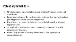 Potentially lethal dose
● Myopathological signs including spasm of the extremities, tetany and
convulsions.
● Progressive failure of the cardiovascular system with a barely detectable
pulse,hypotension and cardiac arrhythmias.
● Disturbances in electrolyte balance, particularly hypocalcaemia and
hyperkalaemia.
● As respiration is depressed an accompanying respiratory acidosis
progressively develops.
● Patient may become extremely disoriented before lapsing into
unconsciousness.
 