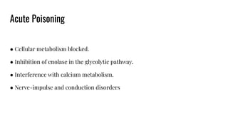 Acute Poisoning
● Cellular metabolism blocked.
● Inhibition of enolase in the glycolytic pathway.
● Interference with calcium metabolism.
● Nerve-impulse and conduction disorders
 