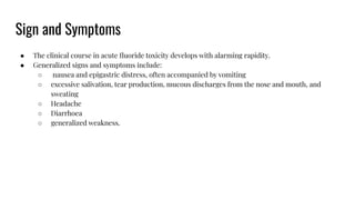 Sign and Symptoms
● The clinical course in acute ﬂuoride toxicity develops with alarming rapidity.
● Generalized signs and symptoms include:
○ nausea and epigastric distress, often accompanied by vomiting
○ excessive salivation, tear production, mucous discharges from the nose and mouth, and
sweating
○ Headache
○ Diarrhoea
○ generalized weakness.
 