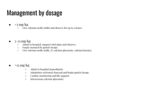 Management by dosage
● <5 mg/kg
○ Give calcium orally (milk) and observe for up to 4 hours.
● 5–15 mg/kg
○ Admit to hospital, support vital signs and observe.
○ Empty stomach by gastric lavage.
○ Give calcium orally (milk, 5% calcium gluconate, calcium lactate).
● >15 mg/kg
○ Admit to hospital immediately.
○ Administer activated charcoal and begin gastric lavage.
○ Cardiac monitoring and life support.
○ Intravenous calcium gluconate.
 