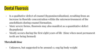 Dental Fluorosis
- Is a qualitative defect of enamel (hypomineralization), resulting from an
increase in ﬂuoride concentration within the microenvironment of the
ameloblasts during enamel formation.
- More severe forms, ﬂuorosis may also manifest as a quantitative defect
(hypoplasia)
- Mostly occurs during the ﬁrst eight years of life (time when most permanent
teeth are being formed)
Threshold dose
- Unknown, but suggested to be around 0.1 mg/kg body weight
 
