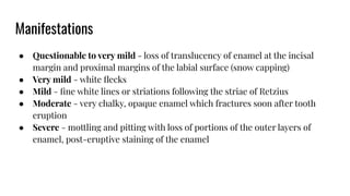 Manifestations
● Questionable to very mild - loss of translucency of enamel at the incisal
margin and proximal margins of the labial surface (snow capping)
● Very mild - white ﬂecks
● Mild - ﬁne white lines or striations following the striae of Retzius
● Moderate - very chalky, opaque enamel which fractures soon after tooth
eruption
● Severe - mottling and pitting with loss of portions of the outer layers of
enamel, post-eruptive staining of the enamel
 