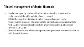 Clinical management of dental ﬂuorosis
- Can be managed by remineralization, microabrasion or restorative
replacement of the affected discoloured enamel
- Still in the experimental stages, mildy ﬂuorosed enamel can be
remineralized by casein phosphopeptide-amorphous calcium phosphate
(CPP-ACP) or casein phosphopeptide-amorphous calcium phosphate
ﬂuoride (CPP-ACPF)
- Clinically reduces the whiteness (opacity) and promotes remineralization of
mild ﬂuorotic lesions
 