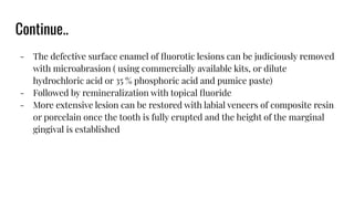 Continue..
- The defective surface enamel of ﬂuorotic lesions can be judiciously removed
with microabrasion ( using commercially available kits, or dilute
hydrochloric acid or 35 % phosphoric acid and pumice paste)
- Followed by remineralization with topical ﬂuoride
- More extensive lesion can be restored with labial veneers of composite resin
or porcelain once the tooth is fully erupted and the height of the marginal
gingival is established
 