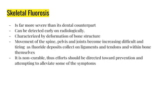 Skeletal Fluorosis
- Is far more severe than its dental counterpart
- Can be detected early on radiologically.
- Characterized by deformation of bone structure
- Movement of the spine, pelvis and joints become increasing difficult and
tiring as ﬂuoride deposits collect on ligaments and tendons and within bone
themselves
- It is non-curable, thus efforts should be directed toward prevention and
attempting to alleviate some of the symptoms
 
