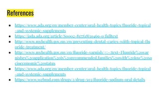 References
● https://www.ada.org/en/member-center/oral-health-topics/ﬂuoride-topical
-and-systemic-supplements
● https://jada.ada.org/article/S0002-8177(18)30469-0/fulltext
● http://www.myhealth.gov.my/en/preventing-dental-caries-wiith-topical-ﬂu
oride-treatment/
● http://www.myhealth.gov.my/en/ﬂuoride-varnish/#:~:text=Fluoride%20var
nishes%20application%20is%20recommended,families%20with%20low%20so
cioeconomic%20status
● https://www.ada.org/en/member-center/oral-health-topics/ﬂuoride-topical
-and-systemic-supplements
● https://www.webmd.com/drugs/2/drug-503/ﬂuoride-sodium-oral/details
 