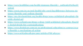 ● https://www.healthline.com/health/stannous-ﬂuoride#_noHeaderPreﬁxedC
ontent
● https://crest.com/en-us/oral-health/why-crest/faq/difference-between-sta
nnous-ﬂuoride-and-sodium-ﬂuoride
● https://my.clevelandclinic.org/health/drugs/19194-acidulated-phosphate-ﬂu
oride-dental-gel
● https://www.webmd.com/drugs/2/drug-75668/acidulated-phosphate-ﬂuorid
e-dental/details/list-contraindications
● https://www.dentalcare.com/en-us/professional-education/ce-courses/ce41
0/ﬂuoride-s-mechanism-of-action
● https://www.ncbi.nlm.nih.gov/pmc/articles/PMC4851520/
 