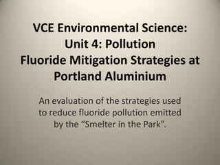 VCE Environmental Science:
        Unit 4: Pollution
Fluoride Mitigation Strategies at
      Portland Aluminium
   An evaluation of the strategies used
   to reduce fluoride pollution emitted
       by the “Smelter in the Park”.
 