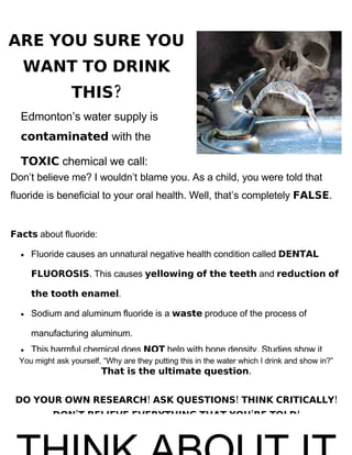 ARE YOU SURE YOU
   WANT TO DRINK
                 THIS?
  Edmonton’s water supply is
  contaminated with the

  TOXIC chemical we call:
Don’t believe me? I wouldn’t blame you. As a child, you were told that
fluoride is beneficial to your oral health. Well, that’s completely FALSE.


Facts about fluoride:

      Fluoride causes an unnatural negative health condition called DENTAL
  •

      FLUOROSIS. This causes yellowing of the teeth and reduction of

      the tooth enamel.

      Sodium and aluminum fluoride is a waste produce of the process of
  •

      manufacturing aluminum.
      This harmful chemical does NOT help with bone density. Studies show it
  •
  You might ask yourself, “Why are they putting this in the water which I drink and show in?”
                         That is the ultimate question.


 DO YOUR OWN RESEARCH! ASK QUESTIONS! THINK CRITICALLY!
           DON’T BELIEVE EVERYTHING THAT YOU’RE TOLD!
 