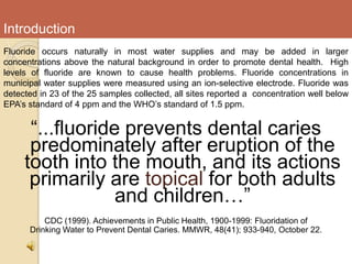 Introduction
Fluoride occurs naturally in most water supplies and may be added in larger
concentrations above the natural background in order to promote dental health. High
levels of fluoride are known to cause health problems. Fluoride concentrations in
municipal water supplies were measured using an ion-selective electrode. Fluoride was
detected in 23 of the 25 samples collected, all sites reported a concentration well below
EPA’s standard of 4 ppm and the WHO’s standard of 1.5 ppm.
“...fluoride prevents dental caries
predominately after eruption of the
tooth into the mouth, and its actions
primarily are topical for both adults
and children…”
CDC (1999). Achievements in Public Health, 1900-1999: Fluoridation of
Drinking Water to Prevent Dental Caries. MMWR, 48(41); 933-940, October 22.
 