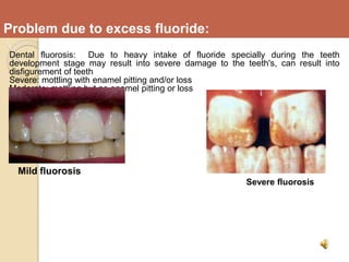Problem due to excess fluoride:
Dental fluorosis: Due to heavy intake of fluoride specially during the teeth
development stage may result into severe damage to the teeth's, can result into
disfigurement of teeth
Severe: mottling with enamel pitting and/or loss
Moderate: mottling but no enamel pitting or loss
Mild fluorosis
Severe fluorosis
 