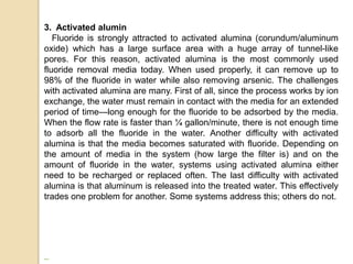 3. Activated alumin
Fluoride is strongly attracted to activated alumina (corundum/aluminum
oxide) which has a large surface area with a huge array of tunnel-like
pores. For this reason, activated alumina is the most commonly used
fluoride removal media today. When used properly, it can remove up to
98% of the fluoride in water while also removing arsenic. The challenges
with activated alumina are many. First of all, since the process works by ion
exchange, the water must remain in contact with the media for an extended
period of time—long enough for the fluoride to be adsorbed by the media.
When the flow rate is faster than ¼ gallon/minute, there is not enough time
to adsorb all the fluoride in the water. Another difficulty with activated
alumina is that the media becomes saturated with fluoride. Depending on
the amount of media in the system (how large the filter is) and on the
amount of fluoride in the water, systems using activated alumina either
need to be recharged or replaced often. The last difficulty with activated
alumina is that aluminum is released into the treated water. This effectively
trades one problem for another. Some systems address this; others do not.
 