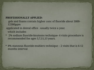 PROFESSIONALLY APPLIED:
gels and foams contain higher conc of fluoride about 5000-
12300ppm
applicated in dental office . usually twice a year.
which includes
 2% sodium fluoride-knutsons technique- 4 visits procedure is
recommended foe ages 3,7,11,13 years.
 8% stannous fluoride-muhlers technique – 2 visits that is 6-12
months interval
 