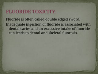 Fluoride is often called double edged sword.
Inadequate ingestion of fluoride is associated with
dental caries and an excessive intake of fluoride
can leads to dental and skeletal fluorosis.
FLUORIDE TOXICITY:
 