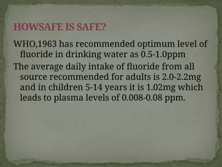 WHO,1963 has recommended optimum level of
fluoride in drinking water as 0.5-1.0ppm
The average daily intake of fluoride from all
source recommended for adults is 2.0-2.2mg
and in children 5-14 years it is 1.02mg which
leads to plasma levels of 0.008-0.08 ppm.
HOWSAFE IS SAFE?
 