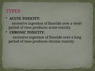  ACUTE TOXICITY:
excessive ingestion of fluoride over a short
period of time produces acute toxicity.
 CHRONIC TOXICITY:
excessive ingestion of fluoride over a long
period of time produces chronic toxicity.
TYPES
 