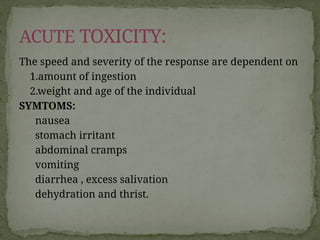 The speed and severity of the response are dependent on
1.amount of ingestion
2.weight and age of the individual
SYMTOMS:
nausea
stomach irritant
abdominal cramps
vomiting
diarrhea , excess salivation
dehydration and thrist.
ACUTE TOXICITY:
 