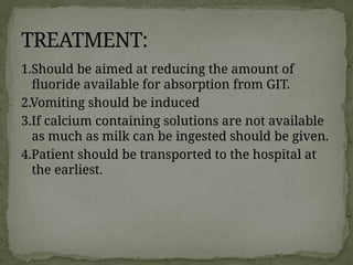 1.Should be aimed at reducing the amount of
fluoride available for absorption from GIT.
2.Vomiting should be induced
3.If calcium containing solutions are not available
as much as milk can be ingested should be given.
4.Patient should be transported to the hospital at
the earliest.
TREATMENT:
 