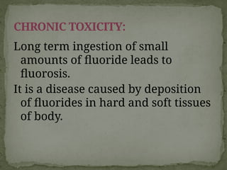 Long term ingestion of small
amounts of fluoride leads to
fluorosis.
It is a disease caused by deposition
of fluorides in hard and soft tissues
of body.
CHRONIC TOXICITY:
 