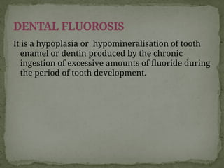 It is a hypoplasia or hypomineralisation of tooth
enamel or dentin produced by the chronic
ingestion of excessive amounts of fluoride during
the period of tooth development.
DENTAL FLUOROSIS
 