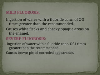 Ingestion of water with a fluoride conc .of 2-3
times greater than the recommended.
Causes white flecks and chacky opaque areas on
the enamel.
SEVERE FLUOROSIS:
ingestion of water with a fluoride conc. Of 4 times
greater than the recommended.
Causes brown pitted corroded appearance.
MILD FLUOROSIS:
 