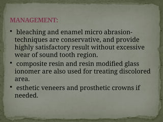  bleaching and enamel micro abrasion-
techniques are conservative, and provide
highly satisfactory result without excessive
wear of sound tooth region.
 composite resin and resin modified glass
ionomer are also used for treating discolored
area.
 esthetic veneers and prosthetic crowns if
needed.
MANAGEMENT:
 