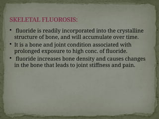  fluoride is readily incorporated into the crystalline
structure of bone, and will accumulate over time.
 It is a bone and joint condition associated with
prolonged exposure to high conc. of fluoride.
 fluoride increases bone density and causes changes
in the bone that leads to joint stiffness and pain.
SKELETAL FLUOROSIS:
 