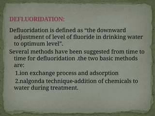 Defluoridation is defined as “the downward
adjustment of level of fluoride in drinking water
to optimum level”.
Several methods have been suggested from time to
time for defluoridation .the two basic methods
are:
1.ion exchange process and adsorption
2.nalgonda technique-addition of chemicals to
water during treatment.
DEFLUORIDATION:
 