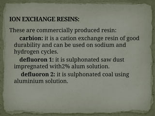 These are commercially produced resin:
carbion: it is a cation exchange resin of good
durability and can be used on sodium and
hydrogen cycles.
defluoron 1: it is sulphonated saw dust
impregnated with2% alum solution.
defluoron 2: it is sulphonated coal using
aluminium solution.
ION EXCHANGE RESINS:
 