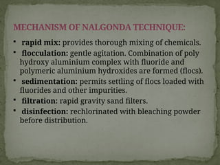  rapid mix: provides thorough mixing of chemicals.
 flocculation: gentle agitation. Combination of poly
hydroxy aluminium complex with fluoride and
polymeric aluminium hydroxides are formed (flocs).
 sedimentation: permits settling of flocs loaded with
fluorides and other impurities.
 filtration: rapid gravity sand filters.
 disinfection: rechlorinated with bleaching powder
before distribution.
MECHANISM OF NALGONDA TECHNIQUE:
 