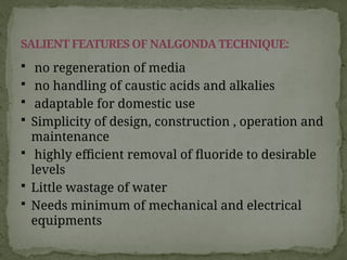  no regeneration of media
 no handling of caustic acids and alkalies
 adaptable for domestic use
 Simplicity of design, construction , operation and
maintenance
 highly efficient removal of fluoride to desirable
levels
 Little wastage of water
 Needs minimum of mechanical and electrical
equipments
SALIENT FEATURES OF NALGONDA TECHNIQUE:
 