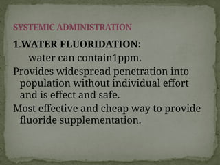 1.WATER FLUORIDATION:
water can contain1ppm.
Provides widespread penetration into
population without individual effort
and is effect and safe.
Most effective and cheap way to provide
fluoride supplementation.
SYSTEMIC ADMINISTRATION
 