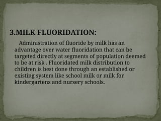 3.MILK FLUORIDATION:
Administration of fluoride by milk has an
advantage over water fluoridation that can be
targeted directly at segments of population deemed
to be at risk . Fluoridated milk distribution to
children is best done through an established or
existing system like school milk or milk for
kindergartens and nursery schools.
 