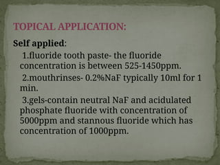Self applied:
1.fluoride tooth paste- the fluoride
concentration is between 525-1450ppm.
2.mouthrinses- 0.2%NaF typically 10ml for 1
min.
3.gels-contain neutral NaF and acidulated
phosphate fluoride with concentration of
5000ppm and stannous fluoride which has
concentration of 1000ppm.
TOPICAL APPLICATION:
 