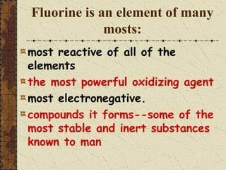 Fluorine is an element of many
mosts:
most reactive of all of the
elements
the most powerful oxidizing agent
most electronegative.
compounds it forms--some of the
most stable and inert substances
known to man
 