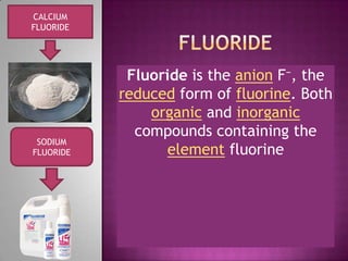 fLuoride CALCIUM  FLUORIDE Fluoride is the anion F−, the reduced form of fluorine. Both organic and inorganic compounds containing the element fluorine  SODIUM FLUORIDE 