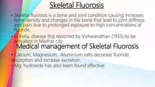 Skeletal Fluorosis
• Skeletal fluorosis is a bone and joint condition causing increases
bone density and changes in the bone that lead to joint stiffness
and pain due to prolonged exposure to high concentrations of
fluoride.
• In India, disease first reported by Vishwanathan (1935) to be
prevalent in Madras city.
Medical management of Skeletal Fluorosis
• Calcium, Magnesium, Aluminium salts decrease fluoride
absorption and increase excretion.
• Mg. hydroxide has also been found effective
 