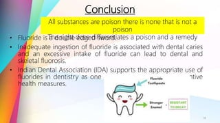 Conclusion
• Fluoride is a double edged sword.
• Inadequate ingestion of fluoride is associated with dental caries
and an excessive intake of fluoride can lead to dental and
skeletal fluorosis.
• Indian Dental Association (IDA) supports the appropriate use of
fluorides in dentistry as one of the most successful preventive
health measures.
18
All substances are poison there is none that is not a
poison
The right dose differentiates a poison and a remedy
 