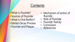Contents
• What is Fluoride?
• Sources of Fluoride
• What is Oral Biofilm?
• Dental Decay Process
• Fluoride and Plaque
3
• Mechanism of action of
fluoride
• Role of Fluoride
• Fluoride Toxicity
• Conclusion
• References
 