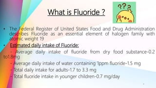 What is Fluoride ?
• The Federal Register of United States Food and Drug Administration
describes Fluoride as an essential element of halogen family with
atomic weight 19
• Estimated daily intake of Fluoride:
- Average daily intake of fluoride from dry food substance-0.2
to1.8mg
- Average daily intake of water containing 1ppm fluoride-1.5 mg
- Total daily intake for adults-1.7 to 3.3 mg
- Total fluoride intake in younger children-0.7 mg/day
4
 