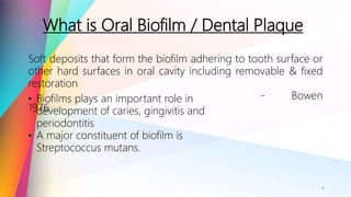 What is Oral Biofilm / Dental Plaque
6
Soft deposits that form the biofilm adhering to tooth surface or
other hard surfaces in oral cavity including removable & fixed
restoration
- Bowen
1976
• Biofilms plays an important role in
development of caries, gingivitis and
periodontitis
• A major constituent of biofilm is
Streptococcus mutans.
 