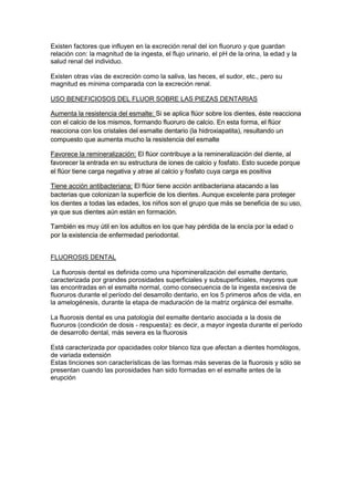 Existen factores que influyen en la excreción renal del ion fluoruro y que guardan
relación con: la magnitud de la ingesta, el flujo urinario, el pH de la orina, la edad y la
salud renal del individuo.
Existen otras vías de excreción como la saliva, las heces, el sudor, etc., pero su
magnitud es mínima comparada con la excreción renal.
USO BENEFICIOSOS DEL FLUOR SOBRE LAS PIEZAS DENTARIAS
Aumenta la resistencia del esmalte: Si se aplica flúor sobre los dientes, éste reacciona
con el calcio de los mismos, formando fluoruro de calcio. En esta forma, el flúor
reacciona con los cristales del esmalte dentario (la hidroxiapatita), resultando un
compuesto que aumenta mucho la resistencia del esmalte
Favorece la remineralización: El flúor contribuye a la remineralización del diente, al
favorecer la entrada en su estructura de iones de calcio y fosfato. Esto sucede porque
el flúor tiene carga negativa y atrae al calcio y fosfato cuya carga es positiva
Tiene acción antibacteriana: El flúor tiene acción antibacteriana atacando a las
bacterias que colonizan la superficie de los dientes. Aunque excelente para proteger
los dientes a todas las edades, los niños son el grupo que más se beneficia de su uso,
ya que sus dientes aún están en formación.
También es muy útil en los adultos en los que hay pérdida de la encía por la edad o
por la existencia de enfermedad periodontal.
FLUOROSIS DENTAL
La fluorosis dental es definida como una hipomineralización del esmalte dentario,
caracterizada por grandes porosidades superficiales y subsuperficiales, mayores que
las encontradas en el esmalte normal, como consecuencia de la ingesta excesiva de
fluoruros durante el período del desarrollo dentario, en los 5 primeros años de vida, en
la amelogénesis, durante la etapa de maduración de la matriz orgánica del esmalte.
La fluorosis dental es una patología del esmalte dentario asociada a la dosis de
fluoruros (condición de dosis - respuesta): es decir, a mayor ingesta durante el período
de desarrollo dental, más severa es la fluorosis
Está caracterizada por opacidades color blanco tiza que afectan a dientes homólogos,
de variada extensión
Estas tinciones son características de las formas más severas de la fluorosis y sólo se
presentan cuando las porosidades han sido formadas en el esmalte antes de la
erupción

 