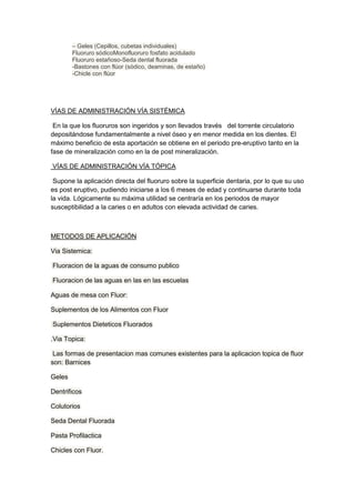 – Geles (Cepillos, cubetas individuales)
Fluoruro sódicoMonofluoruro fosfato acidulado
Fluoruro estañoso-Seda dental fluorada
-Bastones con flúor (sódico, deaminas, de estaño)
-Chicle con flúor

VÍAS DE ADMINISTRACIÓN VÍA SISTÉMICA
En la que los fluoruros son ingeridos y son llevados través del torrente circulatorio
depositándose fundamentalmente a nivel óseo y en menor medida en los dientes. El
máximo beneficio de esta aportación se obtiene en el periodo pre-eruptivo tanto en la
fase de mineralización como en la de post mineralización.
VÍAS DE ADMINISTRACIÓN VÍA TÓPICA
Supone la aplicación directa del fluoruro sobre la superficie dentaria, por lo que su uso
es post eruptivo, pudiendo iniciarse a los 6 meses de edad y continuarse durante toda
la vida. Lógicamente su máxima utilidad se centraría en los periodos de mayor
susceptibilidad a la caries o en adultos con elevada actividad de caries.

METODOS DE APLICACIÓN
Via Sistemica:
Fluoracion de la aguas de consumo publico
Fluoracion de las aguas en las en las escuelas
Aguas de mesa con Fluor:
Suplementos de los Alimentos con Fluor
Suplementos Dieteticos Fluorados
.Via Topica:
Las formas de presentacion mas comunes existentes para la aplicacion topica de fluor
son: Barnices
Geles
Dentrificos
Colutorios
Seda Dental Fluorada
Pasta Profilactica
Chicles con Fluor.

 