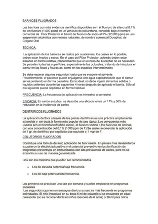 BARNICES FLUORADOS
Los barnices con más evidencia científica disponibles son: el fluoruro de silano al 0.1%
de ion fluoruro (1.000 ppm) en un vehículo de poliuretano, conocido bajo el nombre
comercial de Flúor Protector el barniz de fluoruro de sodio al 5% (22.600 ppm) en una
suspensión alcohólica con resinas naturales, de nombre comercial Duraphat, de
Colgate Oral
TÉCNICA:
La aplicación de los barnices se realiza por cuadrantes, los cuales en lo posible,
deben estar limpios y secos. En el caso del Flúor Protector, además deben estar
aislados en forma relativa, procedimiento que en el caso del Duraphat no es necesario.
Se pincelan todas las superficies, especialmente las oclusales, tratando de introducir el
barniz en las fosas y fisuras así como en los espacios interproximales
Se debe esperar algunos segundos hasta que se evapore el solvente.
Posteriormente, el paciente puede enjuagarse con agua explicándosele que el barniz
se irá perdiendo en forma paulatina. En lo ideal, no debe ingerir alimentos sólidos o
líquidos calientes durante las siguientes 4 horas después de aplicado el barniz. Sólo al
día siguiente puede cepillarse en forma habitual.
FRECUENCIA: La frecuencia de aplicación es trimestral o semestral
EFICACIA: En varios estudios, se describe una eficacia entre un 17% y 56% de
reducción en la incidencia de caries
DENTRIFICOS FLUORADOS
La aplicación de flúor a través de las pastas dentífricas es una práctica ampliamente
extendida y, sin duda,la forma más popular de uso tópico. Los compuestos más
usados son el monofluorofosfato sodico, el fluoruro sódico o los fluoruros de aminas,
con una concentración del 0,1% (1000 ppm de F).Se suele recomendar la aplicación
de 1 gr. de dentífrico por cepillado que equivale a 1 mgr de F.
COLUTORIOS FLUORADOS
Constituye una formula de auto aplicación de flúor usada. En países mas desarrollaros
expusieron la efectividad positiva y el potencial preventivo en la planificación de
programas preventivos en comunidades con alta prevalencia de caries, pero no se
extendió su uso de manera generalizada.
Dos son los métodos que pueden ser recomendados
Los de elevada potencia/baja frecuencia
Los de baja potencia/alta frecuencia.
Los primeros se practican una vez por semana y suelen emplearse en programas
escolares
Los segundos suponen un enjuague diario y su uso es más frecuente en programas
individuales. El niño introduce en su boca 5 ml de colutorio si se encuentra en edad
preescolar (no es recomendable en niños menores de 6 anos) o 10 ml para niños

 